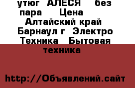 утюг “АЛЕСЯ“ ( без пара ) › Цена ­ 300 - Алтайский край, Барнаул г. Электро-Техника » Бытовая техника   